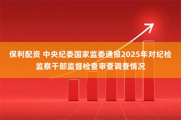 保利配资 中央纪委国家监委通报2025年对纪检监察干部监督检查审查调查情况
