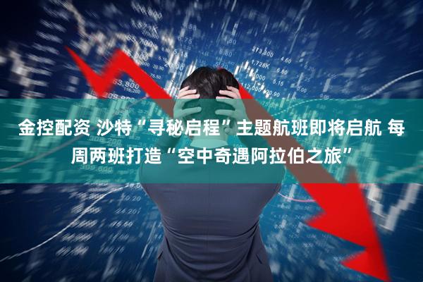 金控配资 沙特“寻秘启程”主题航班即将启航 每周两班打造“空中奇遇阿拉伯之旅”