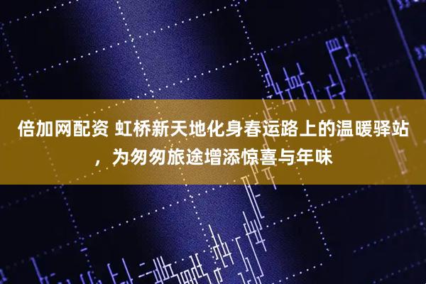 倍加网配资 虹桥新天地化身春运路上的温暖驿站，为匆匆旅途增添惊喜与年味