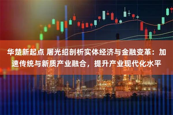 华楚新起点 屠光绍剖析实体经济与金融变革：加速传统与新质产业融合，提升产业现代化水平