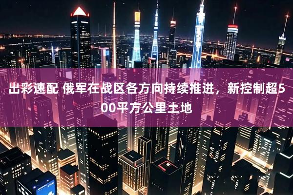 出彩速配 俄军在战区各方向持续推进，新控制超500平方公里土地