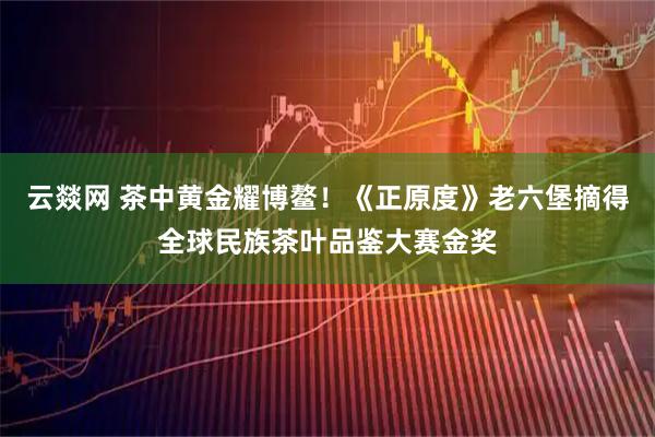云燚网 茶中黄金耀博鳌！《正原度》老六堡摘得全球民族茶叶品鉴大赛金奖