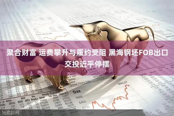 聚合财富 运费攀升与履约受阻 黑海钢坯FOB出口交投近乎停摆
