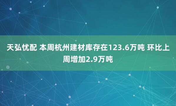 天弘忧配 本周杭州建材库存在123.6万吨 环比上周增加2.9万吨