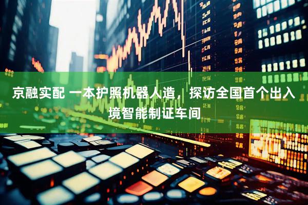 京融实配 一本护照机器人造，探访全国首个出入境智能制证车间