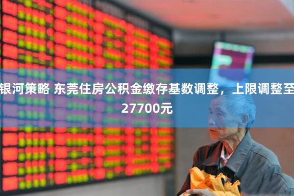 银河策略 东莞住房公积金缴存基数调整，上限调整至27700元